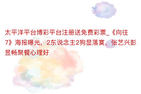 太平洋平台博彩平台注册送免费彩票_《向往7》海报曝光，2东说念主2狗显落寞，张艺兴彭昱畅聚餐心理好