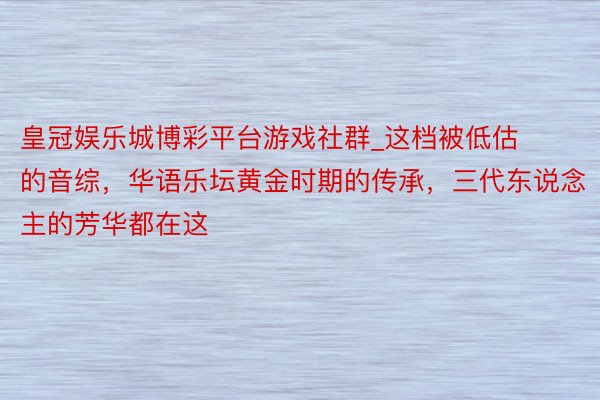 皇冠娱乐城博彩平台游戏社群_这档被低估的音综，华语乐坛黄金时期的传承，三代东说念主的芳华都在这