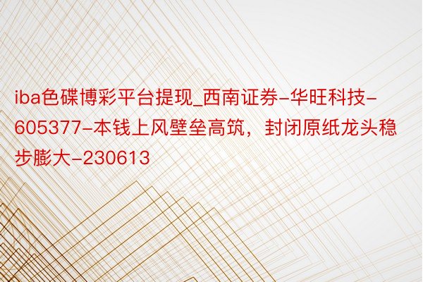 iba色碟博彩平台提现_西南证券-华旺科技-605377-本钱上风壁垒高筑，封闭原纸龙头稳步膨大-230613