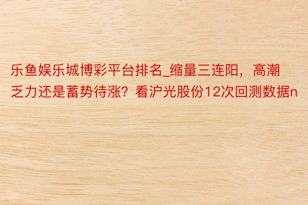 乐鱼娱乐城博彩平台排名_缩量三连阳，高潮乏力还是蓄势待涨？看沪光股份12次回测数据n