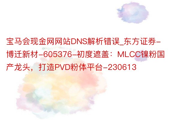 宝马会现金网网站DNS解析错误_东方证券-博迁新材-605376-初度遮盖：MLCC镍粉国产龙头，打造PVD粉体平台-230613