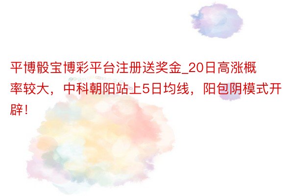 平博骰宝博彩平台注册送奖金_20日高涨概率较大，中科朝阳站上5日均线，阳包阴模式开辟！